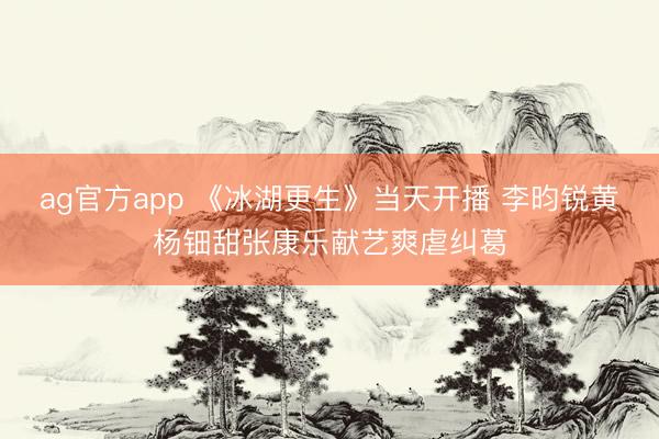 ag官方app 《冰湖更生》当天开播 李昀锐黄杨钿甜张康乐献艺爽虐纠葛