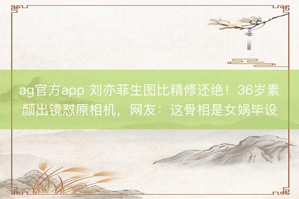 ag官方app 刘亦菲生图比精修还绝！36岁素颜出镜怼原相机，网友：这骨相是女娲毕设