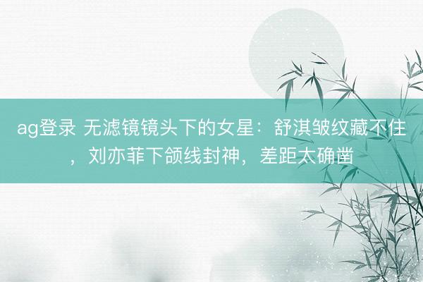 ag登录 无滤镜镜头下的女星:舒淇皱纹藏不住,刘亦菲下颌线封神,差距太确凿