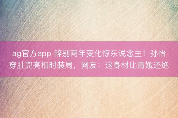 ag官方app 辞别两年变化惊东说念主!孙怡穿肚兜亮相时装周,网友:这身材比青娥还绝