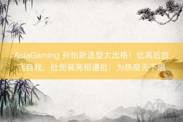 AsiaGaming 孙怡新造型太出格！仳离后放飞自我，肚兜装亮相遭批：为热度无下限