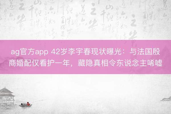 ag官方app 42岁李宇春现状曝光：与法国殷商婚配仅看护一年，藏隐真相令东说念主唏嘘