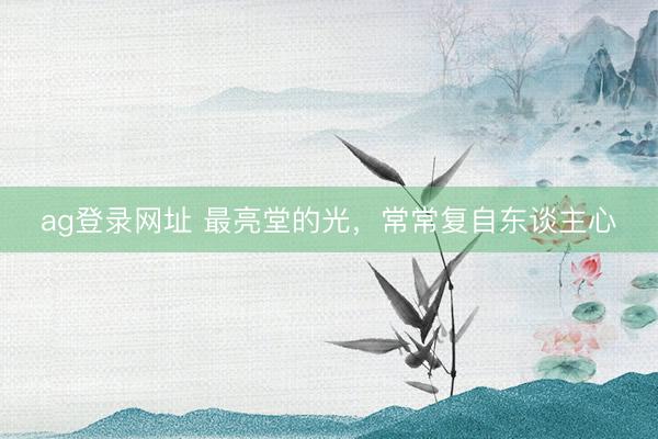ag登录网址 最亮堂的光，常常复自东谈主心