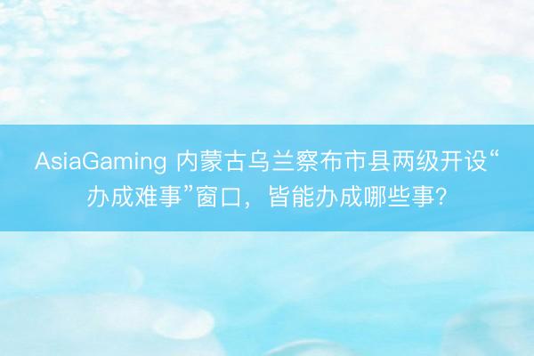 AsiaGaming 内蒙古乌兰察布市县两级开设“办成难事”窗口,皆能办成哪些事?