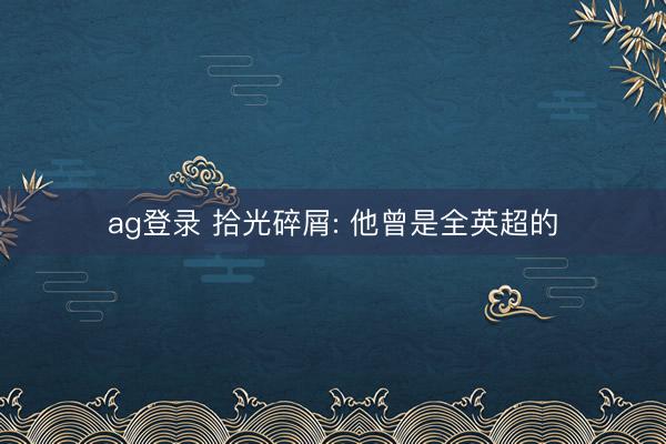 ag登录 拾光碎屑: 他曾是全英超的