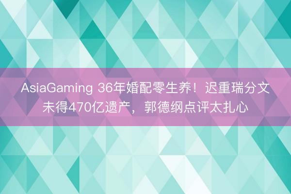 AsiaGaming 36年婚配零生养！迟重瑞分文未得470亿遗产，郭德纲点评太扎心