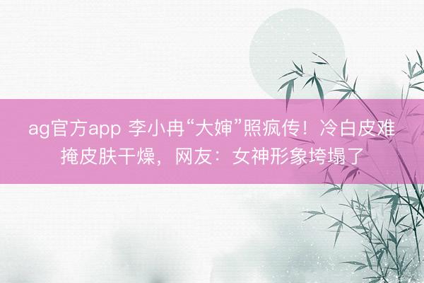 ag官方app 李小冉“大婶”照疯传！冷白皮难掩皮肤干燥，网友：女神形象垮塌了