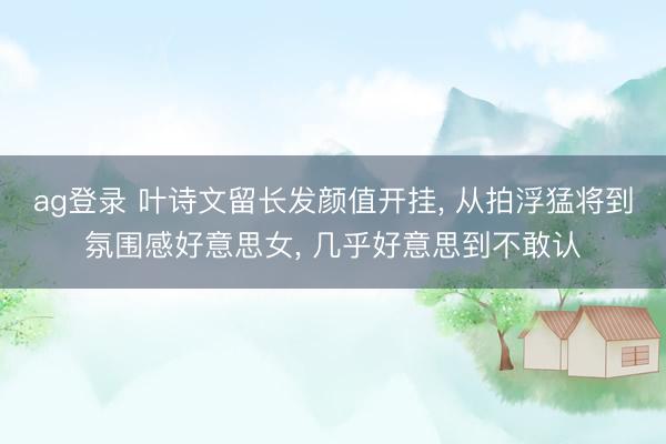 ag登录 叶诗文留长发颜值开挂， 从拍浮猛将到氛围感好意思女， 几乎好意思到不敢认