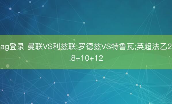 ag登录 曼联VS利兹联;罗德兹VS特鲁瓦;英超法乙2.8+10+12