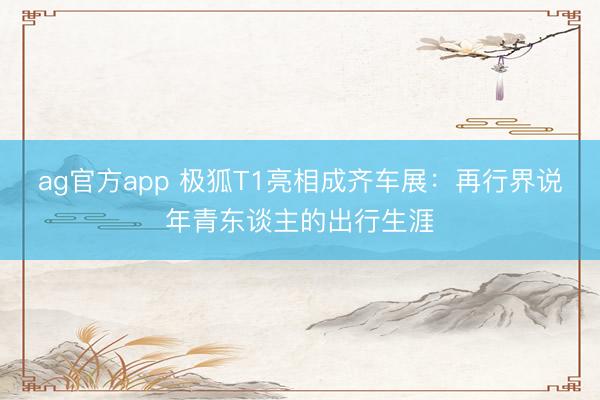 ag官方app 极狐T1亮相成齐车展：再行界说年青东谈主的出行生涯