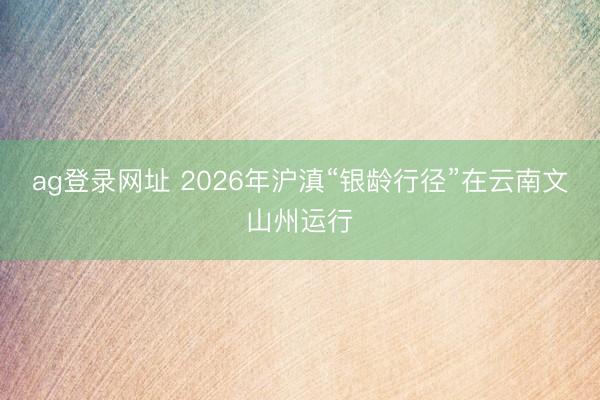 ag登录网址 2026年沪滇“银龄行径”在云南文山州运行