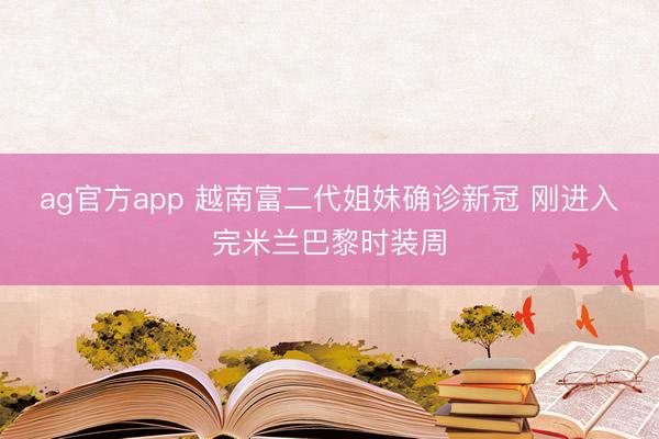 ag官方app 越南富二代姐妹确诊新冠 刚进入完米兰巴黎时装周