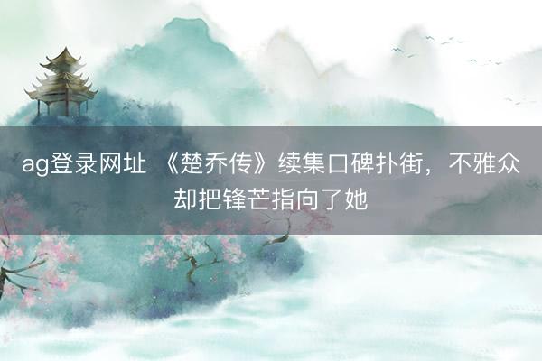 ag登录网址 《楚乔传》续集口碑扑街，不雅众却把锋芒指向了她
