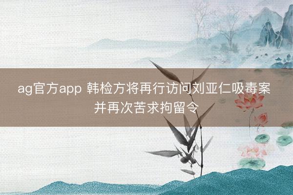 ag官方app 韩检方将再行访问刘亚仁吸毒案 并再次苦求拘留令