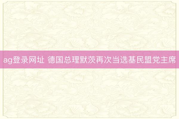 ag登录网址 德国总理默茨再次当选基民盟党主席