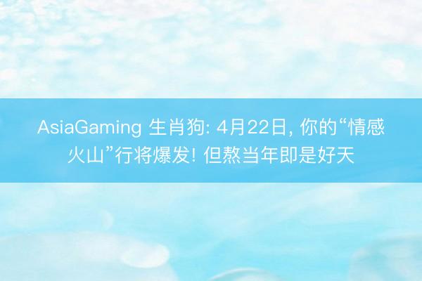 AsiaGaming 生肖狗: 4月22日， 你的“情感火山”行将爆发! 但熬当年即是好天