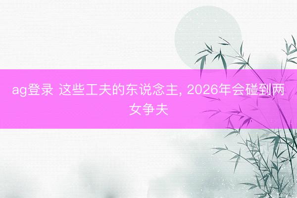 ag登录 这些工夫的东说念主， 2026年会碰到两女争夫