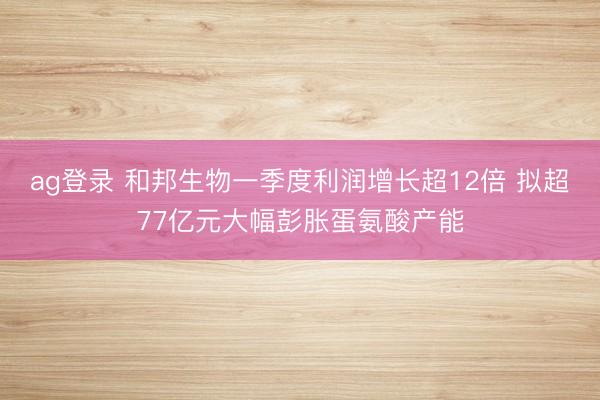 ag登录 和邦生物一季度利润增长超12倍 拟超77亿元大幅彭胀蛋氨酸产能