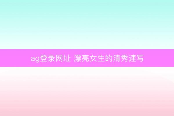 ag登录网址 漂亮女生的清秀速写