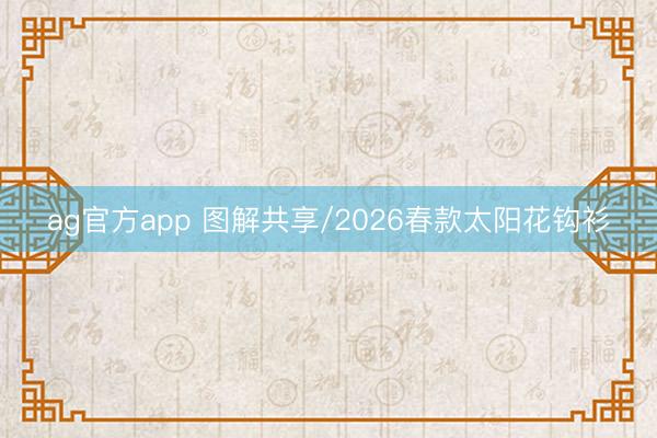 ag官方app 图解共享/2026春款太阳花钩衫