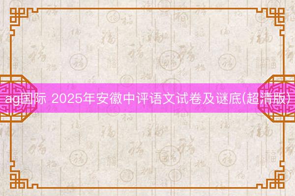 ag国际 2025年安徽中评语文试卷及谜底(超清版)