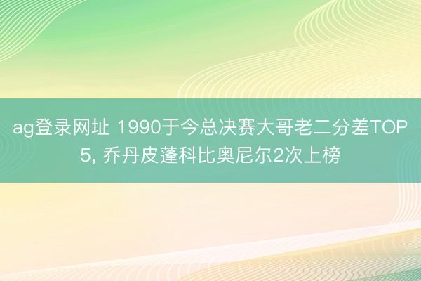 ag登录网址 1990于今总决赛大哥老二分差TOP5， 乔丹皮蓬科比奥尼尔2次上榜