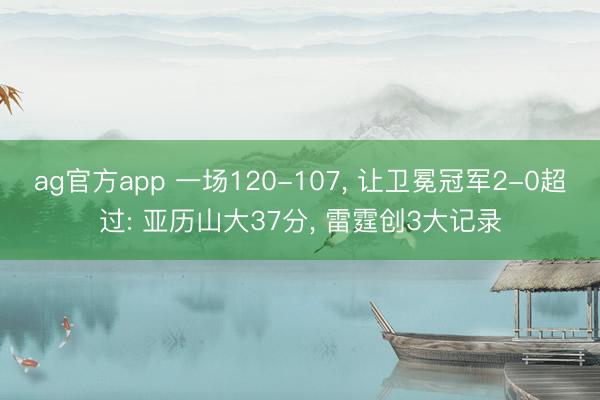 ag官方app 一场120-107， 让卫冕冠军2-0超过: 亚历山大37分， 雷霆创3大记录