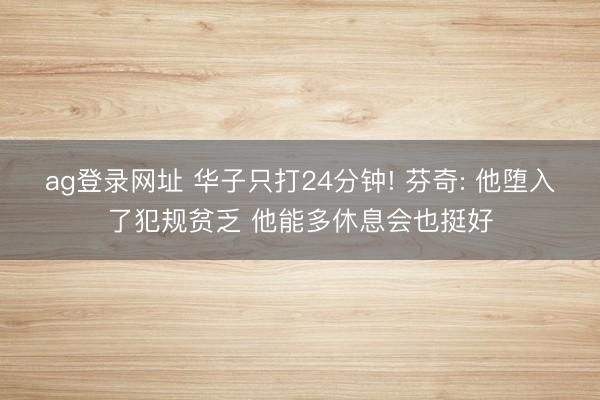 ag登录网址 华子只打24分钟! 芬奇: 他堕入了犯规贫乏 他能多休息会也挺好