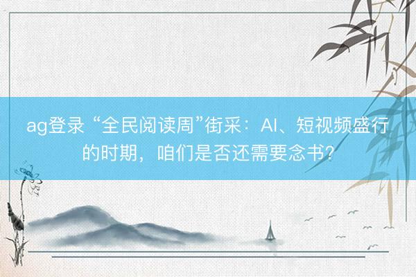 ag登录 “全民阅读周”街采：AI、短视频盛行的时期，咱们是否还需要念书？