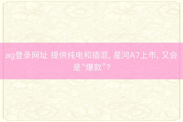 ag登录网址 提供纯电和插混， 星河A7上市， 又会是“爆款”?