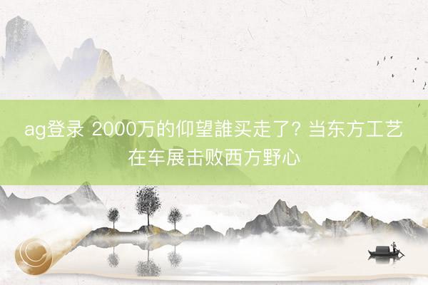 ag登录 2000万的仰望誰买走了? 当东方工艺在车展击败西方野心