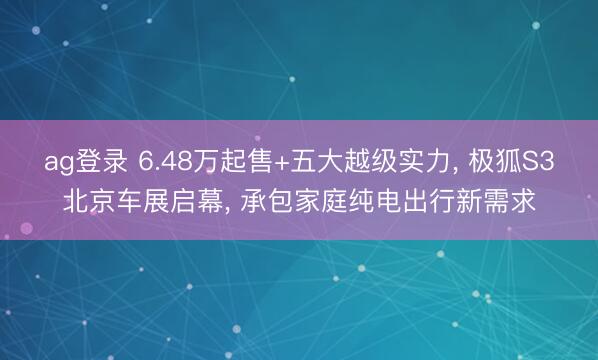 ag登录 6.48万起售+五大越级实力， 极狐S3北京车展启幕， 承包家庭纯电出行新需求