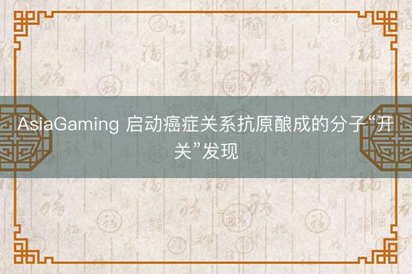 AsiaGaming 启动癌症关系抗原酿成的分子“开关”发现