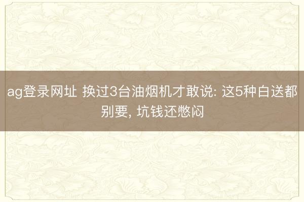 ag登录网址 换过3台油烟机才敢说: 这5种白送都别要， 坑钱还憋闷