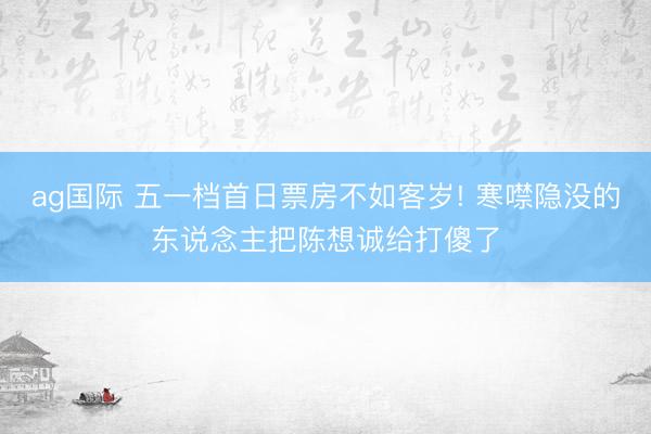 ag国际 五一档首日票房不如客岁! 寒噤隐没的东说念主把陈想诚给打傻了