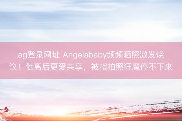 ag登录网址 Angelababy频频晒照激发烧议！仳离后更爱共享，被指拍照狂魔停不下来