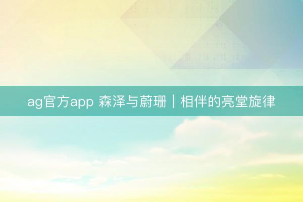 ag官方app 森泽与蔚珊｜相伴的亮堂旋律