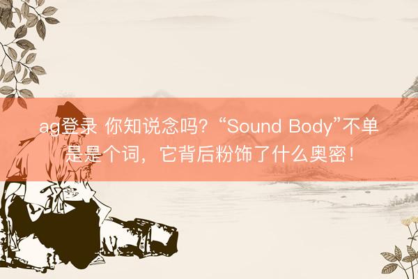 ag登录 你知说念吗？“Sound Body”不单是是个词，它背后粉饰了什么奥密！