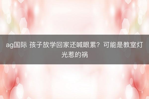 ag国际 孩子放学回家还喊眼累？可能是教室灯光惹的祸