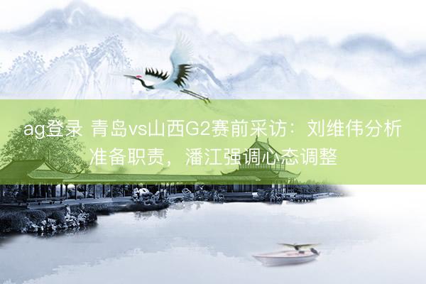 ag登录 青岛vs山西G2赛前采访：刘维伟分析准备职责，潘江强调心态调整
