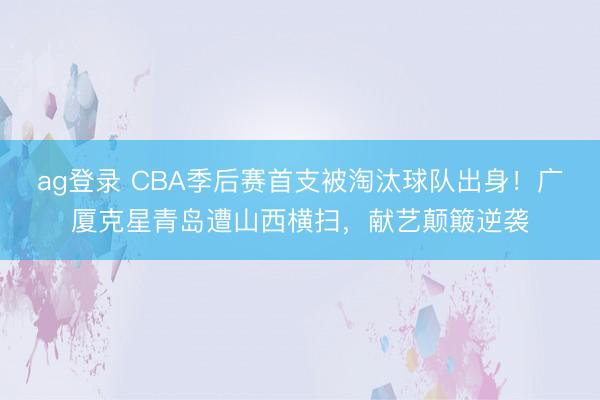 ag登录 CBA季后赛首支被淘汰球队出身！广厦克星青岛遭山西横扫，献艺颠簸逆袭