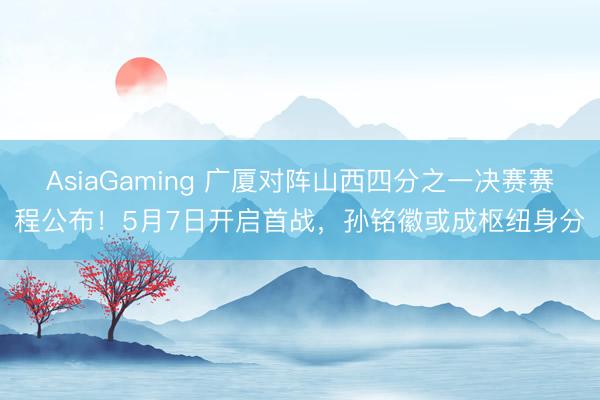 AsiaGaming 广厦对阵山西四分之一决赛赛程公布！5月7日开启首战，孙铭徽或成枢纽身分