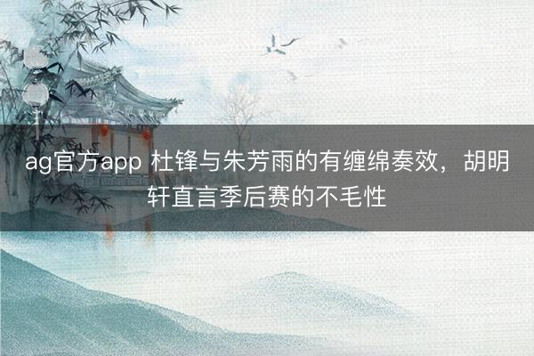 ag官方app 杜锋与朱芳雨的有缠绵奏效，胡明轩直言季后赛的不毛性
