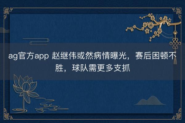 ag官方app 赵继伟或然病情曝光，赛后困顿不胜，球队需更多支抓