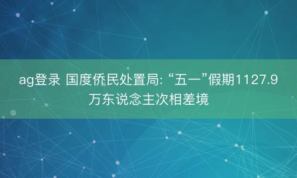 ag登录 国度侨民处置局: “五一”假期1127.9万东说念主次相差境