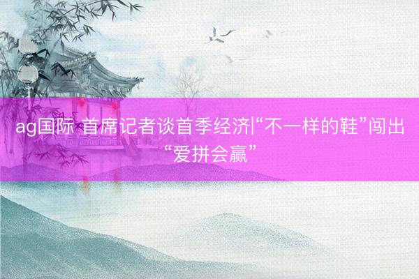 ag国际 首席记者谈首季经济|“不一样的鞋”闯出“爱拼会赢”