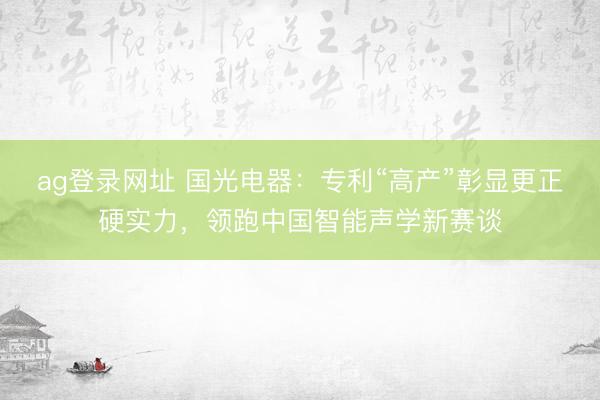 ag登录网址 国光电器：专利“高产”彰显更正硬实力，领跑中国智能声学新赛谈