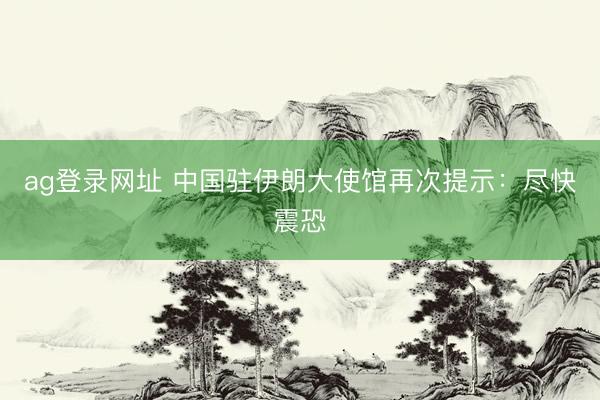 ag登录网址 中国驻伊朗大使馆再次提示：尽快震恐