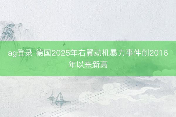 ag登录 德国2025年右翼动机暴力事件创2016年以来新高