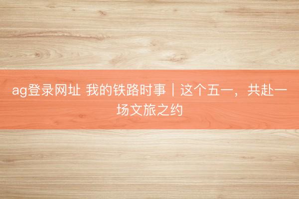ag登录网址 我的铁路时事｜这个五一，共赴一场文旅之约